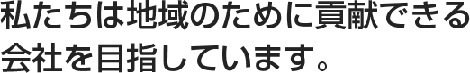 私たちは地域のために貢献できる会社を目指しています。